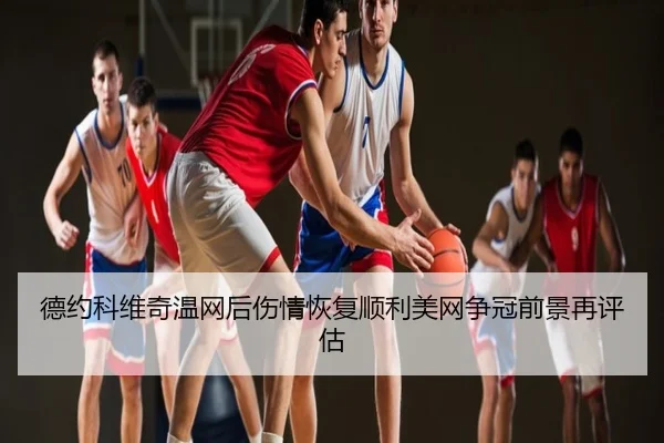 德约科维奇温网后伤情恢复顺利美网争冠前景再评估