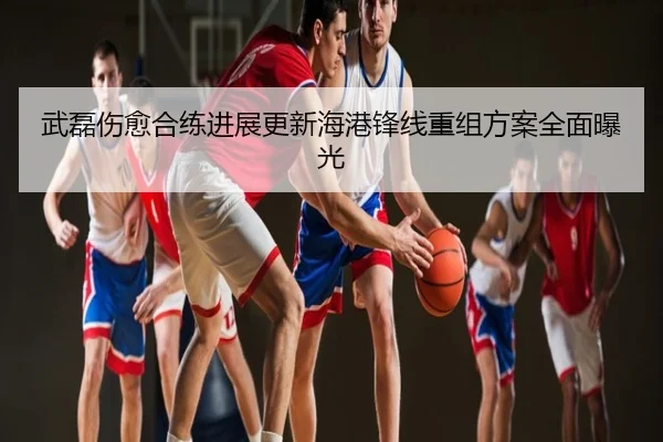 武磊伤愈合练进展更新海港锋线重组方案全面曝光