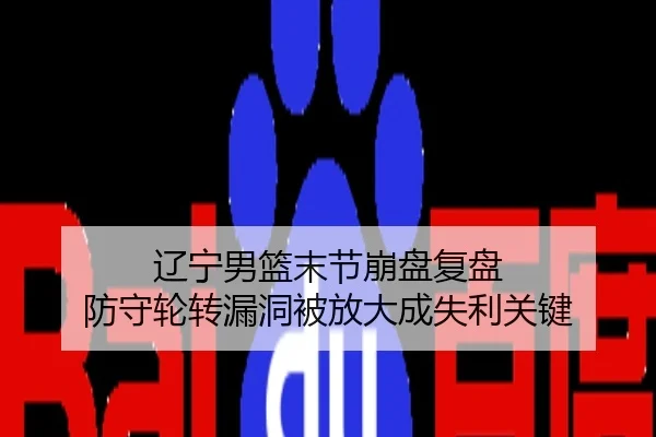 辽宁男篮末节崩盘复盘 防守轮转漏洞被放大成失利关键