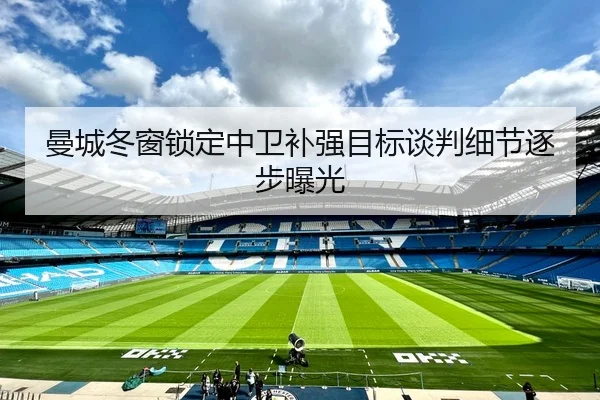 曼城冬窗锁定中卫补强目标谈判细节逐步曝光
