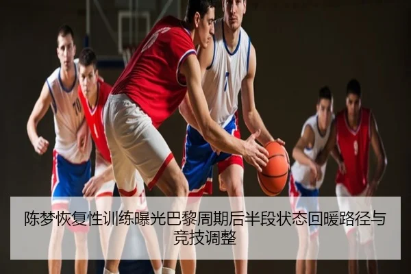 陈梦恢复性训练曝光巴黎周期后半段状态回暖路径与竞技调整