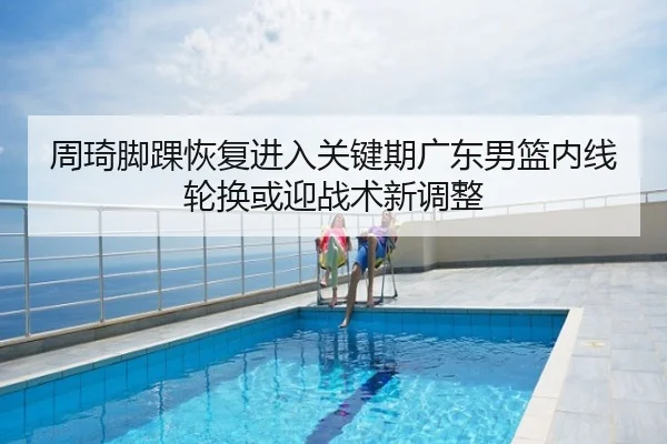 周琦脚踝恢复进入关键期广东男篮内线轮换或迎战术新调整